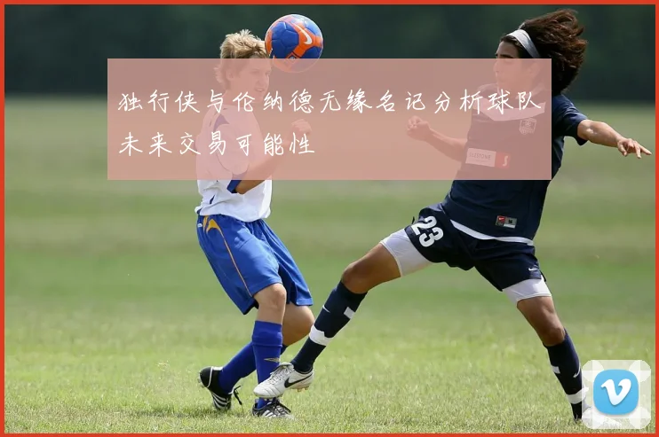 独行侠与伦纳德无缘名记分析球队未来交易可能性