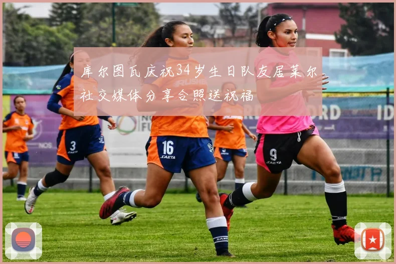 库尔图瓦庆祝34岁生日队友居莱尔社交媒体分享合照送祝福