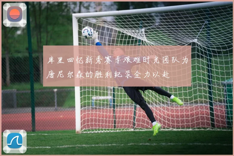 库里回忆新秀赛季艰难时光团队为唐尼尔森的胜利纪录全力以赴