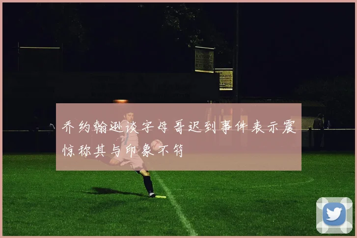 乔约翰逊谈字母哥迟到事件表示震惊称其与印象不符