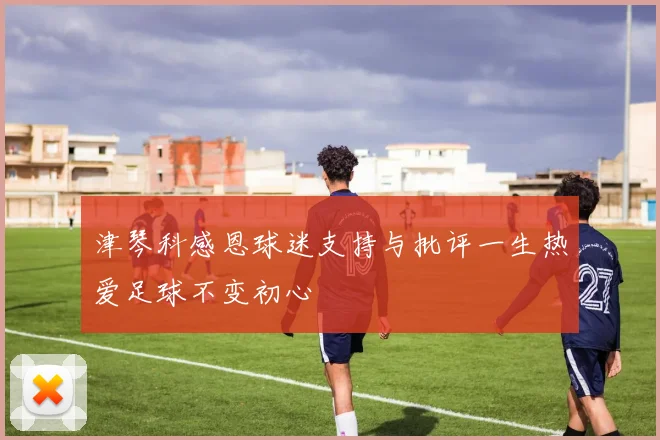 津琴科感恩球迷支持与批评一生热爱足球不变初心