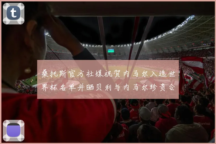 桑托斯官方社媒祝贺内马尔入选世界杯名单并晒贝利与内马尔珍贵合影