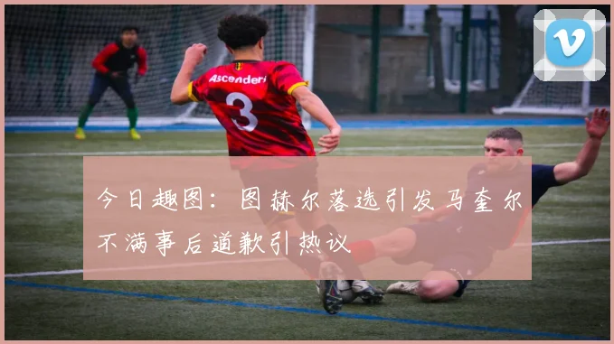 今日趣图：图赫尔落选引发马奎尔不满事后道歉引热议