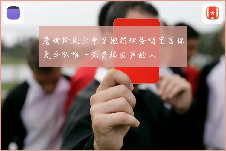 詹姆斯反击申京抱怨软蛋哨直言你是全队唯一无资格发声的人