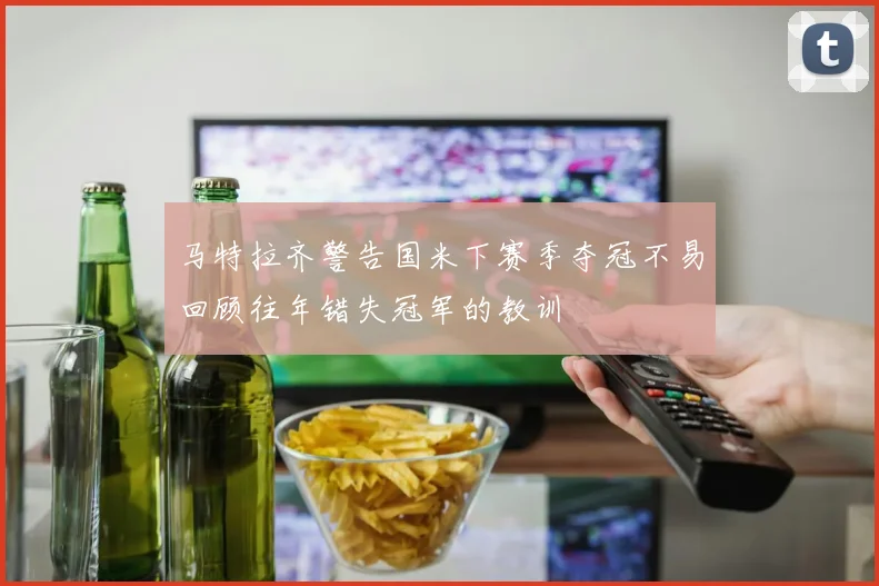 马特拉齐警告国米下赛季夺冠不易回顾往年错失冠军的教训