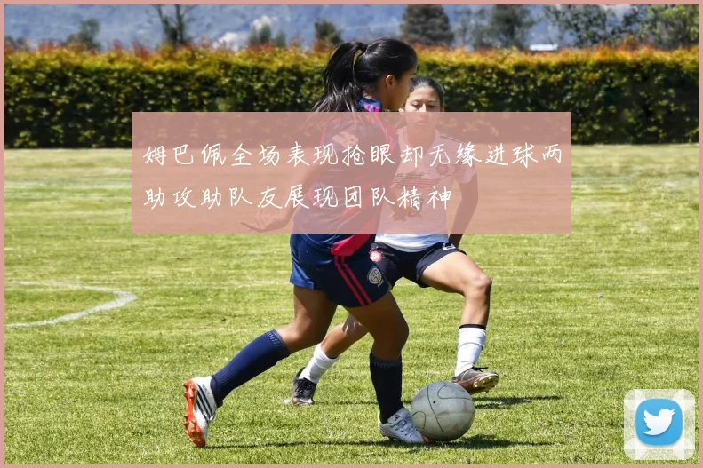 姆巴佩全场表现抢眼却无缘进球两助攻助队友展现团队精神