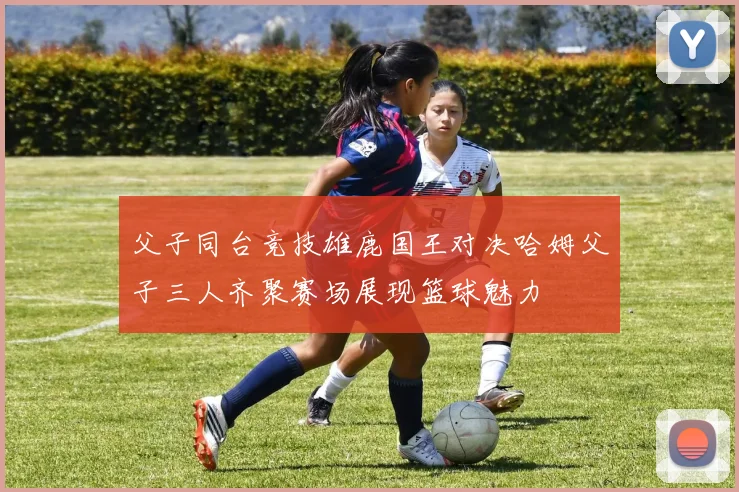 父子同台竞技雄鹿国王对决哈姆父子三人齐聚赛场展现篮球魅力