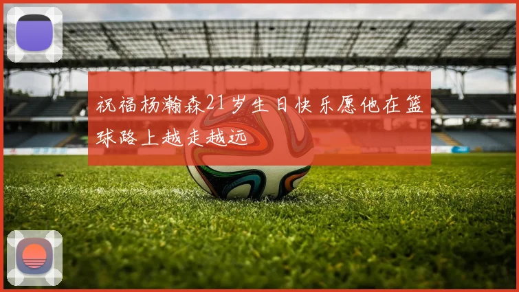 祝福杨瀚森21岁生日快乐愿他在篮球路上越走越远