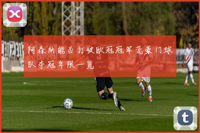 阿森纳能否打破欧冠冠军荒豪门球队夺冠年限一览