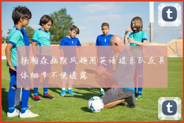 杨瀚森幽默风趣用英语逗乐队友具体细节不便透露